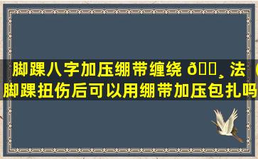 脚踝八字加压绷带缠绕 🕸 法（脚踝扭伤后可以用绷带加压包扎吗）